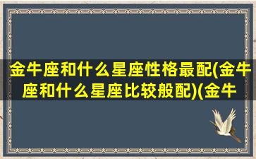 金牛座和什么星座性格最配(金牛座和什么星座比较般配)(金牛 座和什么星座最配)